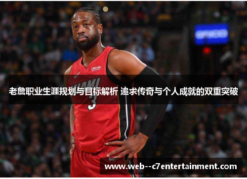 老詹职业生涯规划与目标解析 追求传奇与个人成就的双重突破 老詹职业生涯规划与目标解析 追求传奇与个人成就的双重突破