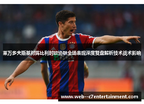 莱万多夫斯基对阵比利时欧协联全场表现深度复盘解析技术战术影响 莱万多夫斯基对阵比利时欧协联全场表现深度复盘解析技术战术影响