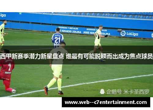 西甲新赛季潜力新星盘点 谁最有可能脱颖而出成为焦点球员