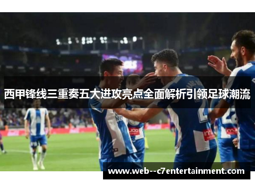 西甲锋线三重奏五大进攻亮点全面解析引领足球潮流 西甲锋线三重奏五大进攻亮点全面解析引领足球潮流