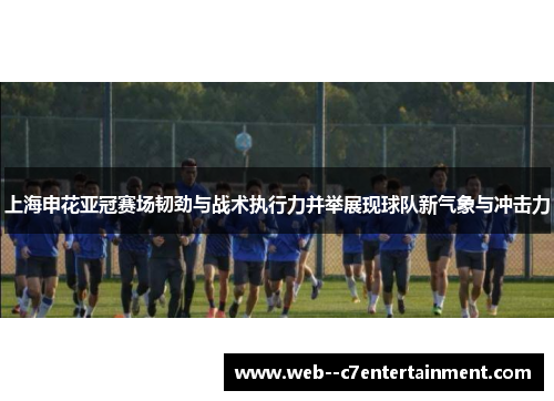 上海申花亚冠赛场韧劲与战术执行力并举展现球队新气象与冲击力