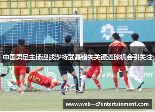 中国男足主场迎战沙特武磊错失关键进球机会引关注