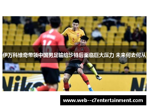 伊万科维奇带领中国男足输给沙特后面临巨大压力 未来何去何从 伊万科维奇带领中国男足输给沙特后面临巨大压力 未来何去何从