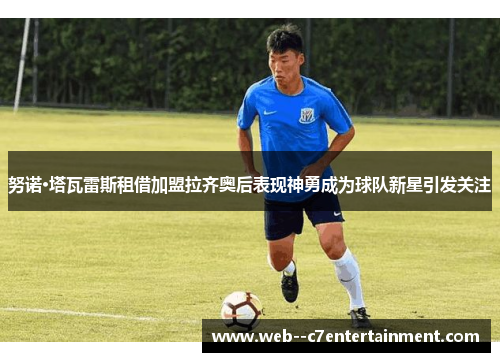 努诺·塔瓦雷斯租借加盟拉齐奥后表现神勇成为球队新星引发关注