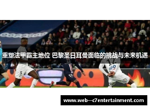 重塑法甲霸主地位 巴黎圣日耳曼面临的挑战与未来机遇
