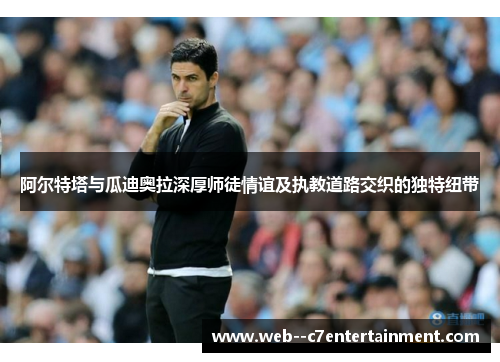 阿尔特塔与瓜迪奥拉深厚师徒情谊及执教道路交织的独特纽带