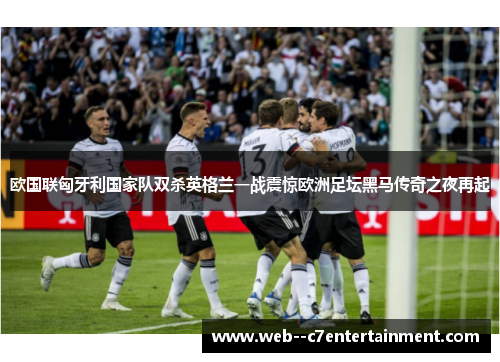 欧国联匈牙利国家队双杀英格兰一战震惊欧洲足坛黑马传奇之夜再起